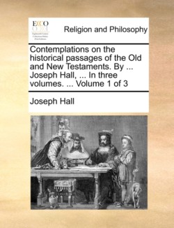 Contemplations on the historical passages of the Old and New Testaments. By ... Joseph Hall, ... In three volumes. ... Volume 1 of 3