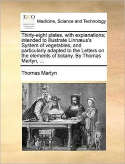 Thirty-Eight Plates, with Explanations; Intended to Illustrate Linn]us's System of Vegetables, and Particularly Adapted to the Letters on the Elements of Botany. by Thomas Martyn, ...