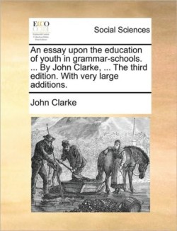 Essay Upon the Education of Youth in Grammar-Schools. ... by John Clarke, ... the Third Edition. with Very Large Additions.