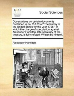 Observations on Certain Documents Contained in No. V & VI of the History of the United States for the Year 1796, in Which the Charge of Speculation Against Alexander Hamilton, Late Secretary of the Treasury, Is Fully Refuted. Written by Himself.