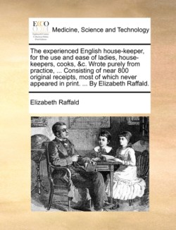 Experienced English House-Keeper, for the Use and Ease of Ladies, House-Keepers, Cooks, &C. Wrote Purely from Practice, ... Consisting of Near 800 Original Receipts, Most of Which Never Appeared in Print. ... by Elizabeth Raffald.