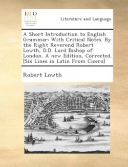 Short Introduction to English Grammar With Critical Notes. by the Right Reverend Robert Lowth, D.D. Lord Bishop of London. a New Edition, Corrected. [Six Lines in Latin from Cicero].