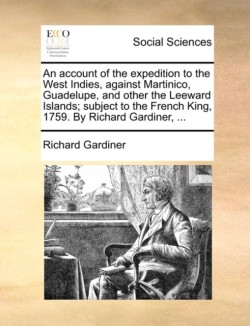 Account of the Expedition to the West Indies, Against Martinico, Guadelupe, and Other the Leeward Islands; Subject to the French King, 1759. by Richard Gardiner, ...