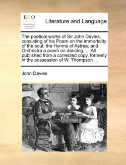 Poetical Works of Sir John Davies, Consisting of His Poem on the Immortality of the Soul The Hymns of Astrea; And Orchestra a Poem on Dancing, ... All Published from a Corrected Copy, Formerly in the Possession of W. Thompson ...