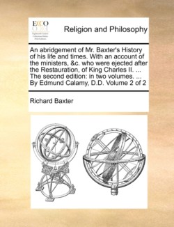 abridgement of Mr. Baxter's History of his life and times. With an account of the ministers, &c. who were ejected after the Restauration, of King Charles II. ... The second edition