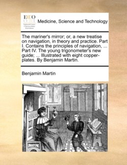 Mariner's Mirror; Or, a New Treatise on Navigation, in Theory and Practice. Part I. Contains the Principles of Navigation, ... Part IV. the Young Trigonometer's New Guide; ... Illustrated with Eight Copper-Plates. by Benjamin Martin.