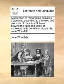 Collection of Remarkable Nativities. Calculated According to the Rules and Precepts of Claudius Ptolemy, Proving the Truth and Verity of Astrology, in Its Genethliacal Part. by John Worsdale.