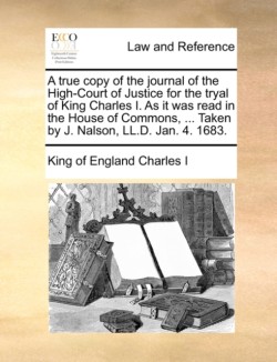 True Copy of the Journal of the High-Court of Justice for the Tryal of King Charles I. as It Was Read in the House of Commons, ... Taken by J. Nalson, LL.D. Jan. 4. 1683.