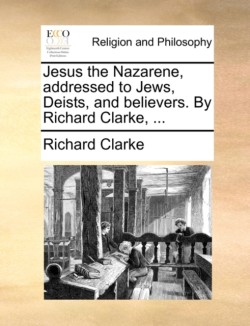 Jesus the Nazarene, addressed to Jews, Deists, and believers. By Richard Clarke, ...