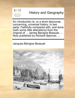 Introduction To, or a Short Discourse Concerning, Universal History. in Two Parts. Faithfully Compared With, and Done (with Some Little Alterations) from the Original of ... James Benigne Bossuet, ... Now Published by Richard Spencer, ...