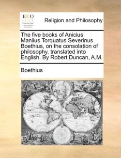 five books of Anicius Manlius Torquatus Severinus Boethius, on the consolation of philosophy, translated into English. By Robert Duncan, A.M.