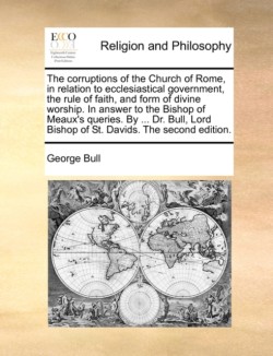 Corruptions of the Church of Rome, in Relation to Ecclesiastical Government, the Rule of Faith, and Form of Divine Worship. in Answer to the Bishop of Meaux's Queries. by ... Dr. Bull, Lord Bishop of St. Davids. the Second Edition.