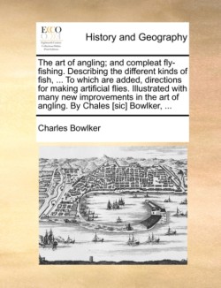 Art of Angling; And Compleat Fly-Fishing. Describing the Different Kinds of Fish, ... to Which Are Added, Directions for Making Artificial Flies. Illustrated with Many New Improvements in the Art of Angling. by Chales [Sic] Bowlker, ...