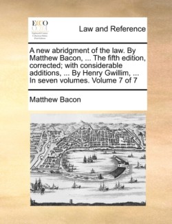 new abridgment of the law. By Matthew Bacon, ... The fifth edition, corrected; with considerable additions, ... By Henry Gwillim, ... In seven volumes. Volume 7 of 7