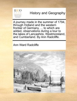 journey made in the summer of 1794, through Holland and the western frontier of Germany, ... to which are added, observations during a tour to the lakes of Lancashire, Westmoreland, and Cumberland. By Ann Radcliffe.