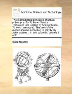 Mathematical Principles of Natural Philosophy. by Sir Isaac Newton. Translated Into English by Andrew Motte. to Which Are Added, the Laws of the Moon's Motion, According to Gravity. by John Machin ... in Two Volumes. Volume 1 of 2