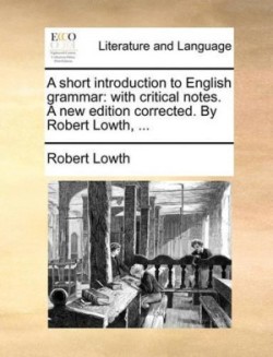 Short Introduction to English Grammar With Critical Notes. a New Edition Corrected. by Robert Lowth, ...