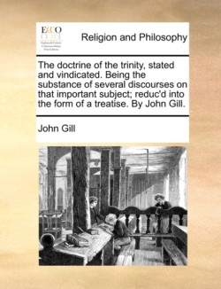 Doctrine of the Trinity, Stated and Vindicated. Being the Substance of Several Discourses on That Important Subject; Reduc'd Into the Form of a Treatise. by John Gill.