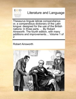 Thesaurus linguæ latinæ compendiarius or, a compendious dictionary of the Latin tongue: designed for the use of the British nations: In three parts. ... By Robert Ainsworth. The fourth edition, with many additions and improvements... Volume 1 of 2