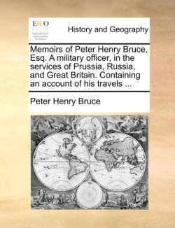 Memoirs of Peter Henry Bruce, Esq. a Military Officer, in the Services of Prussia, Russia, and Great Britain. Containing an Account of His Travels ...