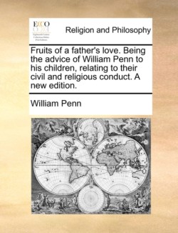 Fruits of a Father's Love. Being the Advice of William Penn to His Children, Relating to Their Civil and Religious Conduct. a New Edition.