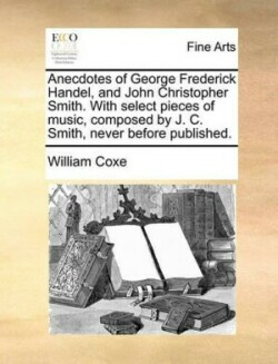 Anecdotes of George Frederick Handel, and John Christopher Smith. with Select Pieces of Music, Composed by J. C. Smith, Never Before Published.