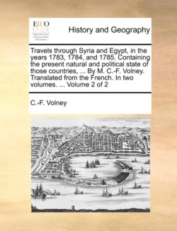 Travels Through Syria and Egypt, in the Years 1783, 1784, and 1785. Containing the Present Natural and Political State of Those Countries, ... by M. C.-F. Volney. Translated from the French. in Two Volumes. ... Volume 2 of 2