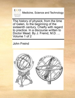 History of Physick; From the Time of Galen, to the Beginning of the Sixteenth Century. Chiefly with Regard to Practice. in a Discourse Written to Doctor Mead. by J. Freind, M.D. ... Volume 1 of 2