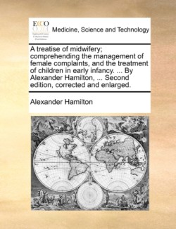 Treatise of Midwifery; Comprehending the Management of Female Complaints, and the Treatment of Children in Early Infancy. ... by Alexander Hamilton, ... Second Edition, Corrected and Enlarged.