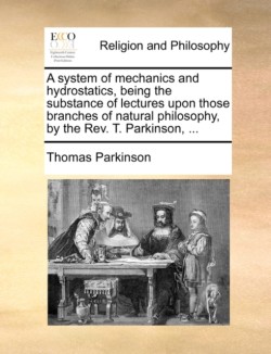 A system of mechanics and hydrostatics, being the substance of lectures upon those branches of natural philosophy, by the Rev. T. Parkinson, ...
