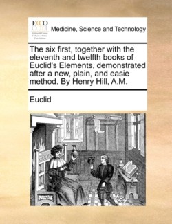 Six First, Together with the Eleventh and Twelfth Books of Euclid's Elements, Demonstrated After a New, Plain, and Easie Method. by Henry Hill, A.M.