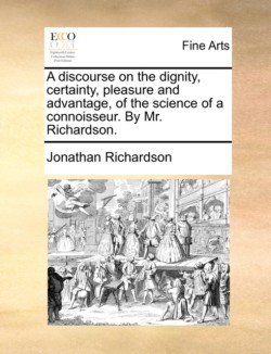 Discourse on the Dignity, Certainty, Pleasure and Advantage, of the Science of a Connoisseur. by Mr. Richardson.