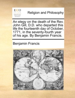 Elegy on the Death of the Rev. John Gill, D.D. Who Departed This Life the Fourteenth Day of October, 1771, in the Seventy-Fourth Year of His Age. by Benjamin Francis.