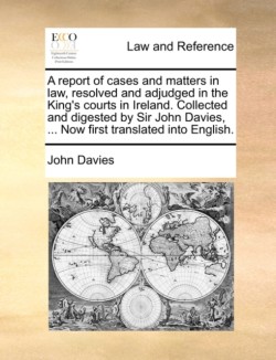 Report of Cases and Matters in Law, Resolved and Adjudged in the King's Courts in Ireland. Collected and Digested by Sir John Davies, ... Now First Translated Into English.