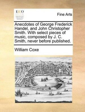 Anecdotes of George Frederick Handel, and John Christopher Smith. with Select Pieces of Music, Composed by J. C. Smith, Never Before Published.