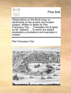 Observations on the Florid Song; Or, Sentiments on the Ancient and Modern Singers. Written in Italian by Pier. Francesco Tosi, ... Translated Into English by Mr. Galliard; ... to Which Are Added, Explanatory Annotations and Examples in Musick.