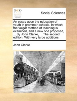 Essay Upon the Education of Youth in Grammar-Schools. in Which the Vulgar Method of Teaching Is Examined, and a New One Proposed, ... by John Clarke, ... the Second Edition. with Very Large Additions.