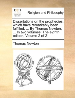 Dissertations on the Prophecies, Which Have Remarkably Been Fulfilled, ... by Thomas Newton, ... in Two Volumes. the Eighth Edition. Volume 2 of 2