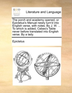 porch and academy opened, or Epictetus's Manual newly turn'd into English verse, with notes. By J. W. ... To which is added, Cebes's Table never before translated into English verse. By a lady.