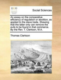 Essay on the Comparative Efficiency of Regulation or Abolition, as Applied to the Slave Trade. Shewing That the Latter Only Can Remove the Evils to Be Found in That Commerce. by the REV. T. Clarkson, M.A.