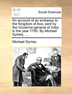 account of an embassy to the Kingdom of Ava, sent by the Governor-general of India, in the year 1795. By Michael Symes, ...