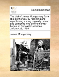 Trial of James Montgomery for a Libel on the War, by Reprinting and Republishing a Song Originally Printed and Published Long Before the War Begun; At Doncaster Sessions, January 22, 1795.