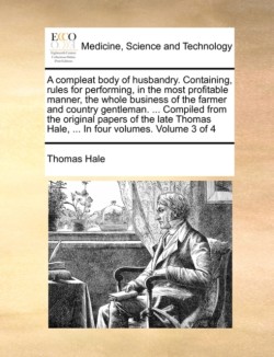 Compleat Body of Husbandry. Containing, Rules for Performing, in the Most Profitable Manner, the Whole Business of the Farmer and Country Gentleman. ... Compiled from the Original Papers of the Late Thomas Hale, ... in Four Volumes. Volume 3 of 4