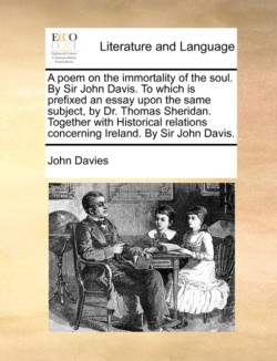 Poem on the Immortality of the Soul. by Sir John Davis. to Which Is Prefixed an Essay Upon the Same Subject, by Dr. Thomas Sheridan. Together with Historical Relations Concerning Ireland. by Sir John Davis.