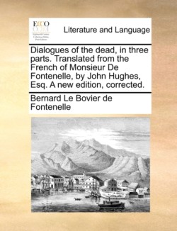 Dialogues of the Dead, in Three Parts. Translated from the French of Monsieur de Fontenelle, by John Hughes, Esq. a New Edition, Corrected.