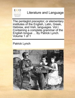 Pentaglot Preceptor; Or Elementary Institutes of the English, Latin, Greek, Hebrew, and Irish, Languages. Vol.I. Containing a Complete Grammar of the English Tongue ... by Patrick Lynch. Volume 1 of 1