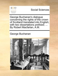 George Buchanan's Dialogue Concerning the Rights of the Crown of Scotland Translated Into English; With Two Dissertations Prefixed; ... by Robert Macfarlan, A.M.