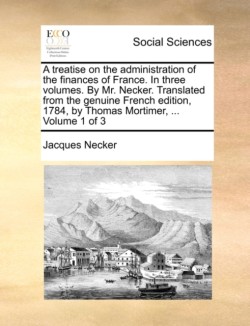 treatise on the administration of the finances of France. In three volumes. By Mr. Necker. Translated from the genuine French edition, 1784, by Thomas Mortimer, ... Volume 1 of 3