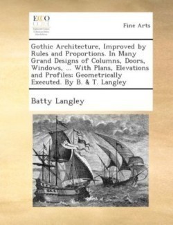 Gothic Architecture, Improved by Rules and Proportions. in Many Grand Designs of Columns, Doors, Windows, ... with Plans, Elevations and Profiles; Geometrically Executed. by B. & T. Langley.