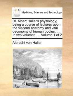 Dr. Albert Haller's Physiology; Being a Course of Lectures Upon the Visceral Anatomy and Vital Oeconomy of Human Bodies